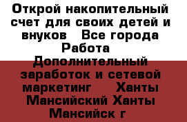 Открой накопительный счет для своих детей и внуков - Все города Работа » Дополнительный заработок и сетевой маркетинг   . Ханты-Мансийский,Ханты-Мансийск г.